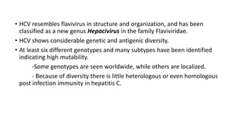 • HCV resembles flavivirus in structure and organization, and has been
classified as a new genus Hepacivirus in the family Flaviviridae.
• HCV shows considerable genetic and antigenic diversity.
• At least six different genotypes and many subtypes have been identified
indicating high mutability.
-Some genotypes are seen worldwide, while others are localized.
- Because of diversity there is little heterologous or even homologous
post infection immunity in hepatitis C.
 