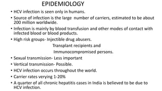 EPIDEMIOLOGY
• HCV infection is seen only in humans.
• Source of infection is the large number of carriers, estimated to be about
200 million worldwide.
• Infection is mainly by blood transfusion and other modes of contact with
infected blood or blood products.
• High risk groups- Injectible drug abusers.
Transplant recipients and
Immunocompromised persons.
• Sexual transmission- Less important
• Vertical transmission- Possible.
• HCV infection occurs throughout the world.
• Carrier rates verying 1-20%
• A quarter of all chronic hepatitis cases in India is believed to be due to
HCV infection.
 