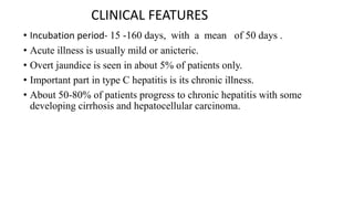 CLINICAL FEATURES
• Incubation period- 15 -160 days, with a mean of 50 days .
• Acute illness is usually mild or anicteric.
• Overt jaundice is seen in about 5% of patients only.
• Important part in type C hepatitis is its chronic illness.
• About 50-80% of patients progress to chronic hepatitis with some
developing cirrhosis and hepatocellular carcinoma.
 