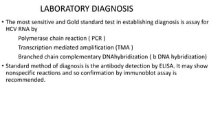 LABORATORY DIAGNOSIS
• The most sensitive and Gold standard test in establishing diagnosis is assay for
HCV RNA by
Polymerase chain reaction ( PCR )
Transcription mediated amplification (TMA )
Branched chain complementary DNAhybridization ( b DNA hybridization)
• Standard method of diagnosis is the antibody detection by ELISA. It may show
nonspecific reactions and so confirmation by immunoblot assay is
recommended.
 
