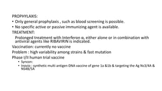 PROPHYLAXIS:
• Only general prophylaxis , such as blood screening is possible.
• No specific active or passive immunizing agent is available.
TREATMENT:
Prolonged treatment with Interferon α, either alone or in combination with
antiviral agents like RIBAVIRIN is indicated.
Vaccination: currently no vaccine
Problem : high variability among strains & fast mutation
Phase I/II human trial vaccine
• Syncon:
• Inovio : synthetic multi antigen DNA vaccine of gene 1a &1b & targeting the Ag Ns3/4A &
NS4B/5A
 
