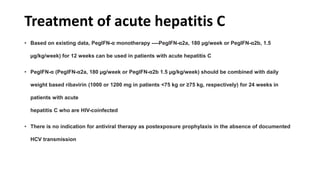 Treatment of acute hepatitis C
• Based on existing data, PegIFN-α monotherapy ----PegIFN-α2a, 180 µg/week or PegIFN-α2b, 1.5
µg/kg/week) for 12 weeks can be used in patients with acute hepatitis C
• PegIFN-α (PegIFN-α2a, 180 µg/week or PegIFN-α2b 1.5 µg/kg/week) should be combined with daily
weight based ribavirin (1000 or 1200 mg in patients <75 kg or ≥75 kg, respectively) for 24 weeks in
patients with acute
hepatitis C who are HIV-coinfected
• There is no indication for antiviral therapy as postexposure prophylaxis in the absence of documented
HCV transmission
 