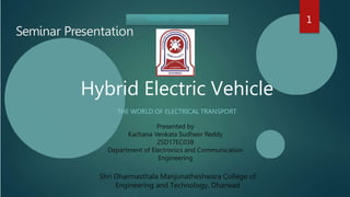 Hybrid Electric Vehicle
THE WORLD OF ELECTRICAL TRANSPORT
Seminar Presentation
Shri Dharmasthala Manjunatheshwara College of
Engineering and Technology, Dharwad
Presented by
Kachana Venkata Sudheer Reddy
2SD17EC038
Department of Electronics and Communication
Engineering
1
 