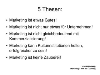    
Christoph DeegChristoph Deeg
Marketing – Web 2.0 ­ GamingMarketing – Web 2.0 ­ Gaming
5 Thesen:
● Marketing ist etwas Gutes!
● Marketing ist nicht nur etwas für Unternehmen!
● Marketing ist nicht gleichbedeutend mit 
Kommerzialisierung!
● Marketing kann Kulturinstitutionen helfen, 
erfolgreicher zu sein!
● Marketing ist keine Zauberei!
 