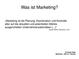    
Christoph DeegChristoph Deeg
Marketing – Web 2.0 ­ GamingMarketing – Web 2.0 ­ Gaming
Was ist Marketing?
„Marketing ist die Planung, Koordination und Kontrolle 
aller auf die aktuellen und potentiellen Märkte 
ausgerichteten Unternehmensaktivitäten (...)“
(Quelle: Meffert „Marketing“ 1977)
 