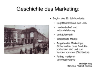    
Christoph DeegChristoph Deeg
Marketing – Web 2.0 ­ GamingMarketing – Web 2.0 ­ Gaming
Geschichte des Marketing:
● Beginn des 20. Jahrhunderts:
● Begriff kommt aus den USA
● Landwirtschaft und 
Industrialisierung
● Verkäufermarkt
● Wachsende Märkte
● Aufgabe des Marketings: 
Sicherstellen, dass Produkte 
vorhanden sind und zum 
Kunden kommen (Distribution)
● Aufbau moderner 
Vertriebssysteme
 