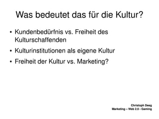    
Christoph DeegChristoph Deeg
Marketing – Web 2.0 ­ GamingMarketing – Web 2.0 ­ Gaming
Was bedeutet das für die Kultur?
● Kundenbedürfnis vs. Freiheit des 
Kulturschaffenden
● Kulturinstitutionen als eigene Kultur
● Freiheit der Kultur vs. Marketing?
 