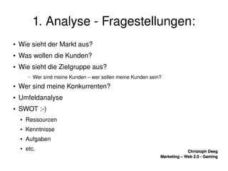    
Christoph DeegChristoph Deeg
Marketing – Web 2.0 ­ GamingMarketing – Web 2.0 ­ Gaming
1. Analyse ­ Fragestellungen:
● Wie sieht der Markt aus?
● Was wollen die Kunden?
● Wie sieht die Zielgruppe aus?
– Wer sind meine Kunden – wer sollen meine Kunden sein?
● Wer sind meine Konkurrenten?
● Umfeldanalyse
● SWOT :­)
● Ressourcen
● Kenntnisse
● Aufgaben
● etc.
 