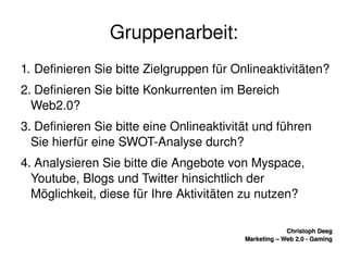    
Christoph DeegChristoph Deeg
Marketing – Web 2.0 ­ GamingMarketing – Web 2.0 ­ Gaming
Gruppenarbeit:
1. Definieren Sie bitte Zielgruppen für Onlineaktivitäten?
2. Definieren Sie bitte Konkurrenten im Bereich 
Web2.0? 
3. Definieren Sie bitte eine Onlineaktivität und führen 
Sie hierfür eine SWOT­Analyse durch?
4. Analysieren Sie bitte die Angebote von Myspace, 
Youtube, Blogs und Twitter hinsichtlich der 
Möglichkeit, diese für Ihre Aktivitäten zu nutzen?
 