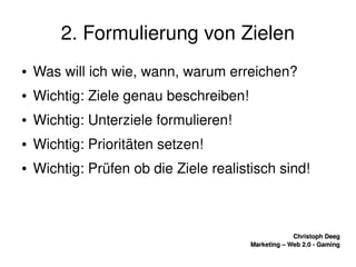    
Christoph DeegChristoph Deeg
Marketing – Web 2.0 ­ GamingMarketing – Web 2.0 ­ Gaming
2. Formulierung von Zielen
● Was will ich wie, wann, warum erreichen?
● Wichtig: Ziele genau beschreiben!
● Wichtig: Unterziele formulieren!
● Wichtig: Prioritäten setzen!
● Wichtig: Prüfen ob die Ziele realistisch sind!
 