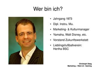    
Christoph DeegChristoph Deeg
Marketing – Web 2.0 ­ GamingMarketing – Web 2.0 ­ Gaming
Wer bin ich?
● Jahrgang 1973
● Dipl. Instru. Mu.
● Marketing­ & Kulturmanager
● Yamaha, Walt Disney, etc.
● Vorstand Zukunftswerkstatt
● Lieblingsfußballverein: 
Hertha BSC
 