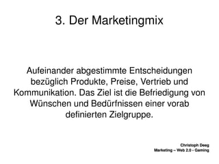    
Christoph DeegChristoph Deeg
Marketing – Web 2.0 ­ GamingMarketing – Web 2.0 ­ Gaming
3. Der Marketingmix
Aufeinander abgestimmte Entscheidungen 
bezüglich Produkte, Preise, Vertrieb und 
Kommunikation. Das Ziel ist die Befriedigung von 
Wünschen und Bedürfnissen einer vorab 
definierten Zielgruppe.
 