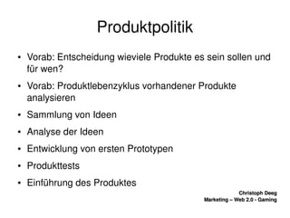    
Christoph DeegChristoph Deeg
Marketing – Web 2.0 ­ GamingMarketing – Web 2.0 ­ Gaming
Produktpolitik
● Vorab: Entscheidung wieviele Produkte es sein sollen und 
für wen?
● Vorab: Produktlebenzyklus vorhandener Produkte 
analysieren 
● Sammlung von Ideen
● Analyse der Ideen
● Entwicklung von ersten Prototypen
● Produkttests
● Einführung des Produktes
 