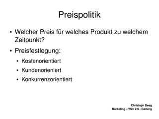    
Christoph DeegChristoph Deeg
Marketing – Web 2.0 ­ GamingMarketing – Web 2.0 ­ Gaming
Preispolitik
● Welcher Preis für welches Produkt zu welchem 
Zeitpunkt?
● Preisfestlegung:
● Kostenorientiert
● Kundenorieniert
● Konkurrenzorientiert
 