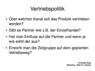    
Christoph DeegChristoph Deeg
Marketing – Web 2.0 ­ GamingMarketing – Web 2.0 ­ Gaming
Vertriebspolitik
● Über welchen Kanal soll das Produkt vertrieben 
werden?
● Gibt es Partner wie z.B. der Einzelhandel?
● Hat man Einfluss auf die Partner und wenn ja 
wie sieht der aus?
● Erreicht man die Zielgruppe auf dem geplanten 
Vetriebsweg?
 