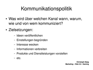    
Christoph DeegChristoph Deeg
Marketing – Web 2.0 ­ GamingMarketing – Web 2.0 ­ Gaming
Kommunikationspolitik
● Was wird über welchen Kanal wann, warum, 
wie und von wem kommuniziert?
● Zielsetzungen:
– Ideen veröffentlichen
– Einstellungen begründen
– Interesse wecken
– Informationen verbreiten
– Produkte und Dienstleistungen vorstellen
– etc.
 