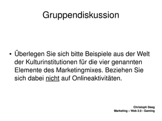    
Christoph DeegChristoph Deeg
Marketing – Web 2.0 ­ GamingMarketing – Web 2.0 ­ Gaming
Gruppendiskussion
● Überlegen Sie sich bitte Beispiele aus der Welt 
der Kulturinstitutionen für die vier genannten 
Elemente des Marketingmixes. Beziehen Sie 
sich dabei nicht auf Onlineaktivitäten.
 