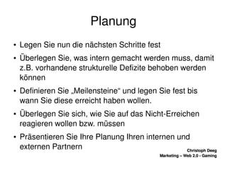    
Christoph DeegChristoph Deeg
Marketing – Web 2.0 ­ GamingMarketing – Web 2.0 ­ Gaming
Planung
● Legen Sie nun die nächsten Schritte fest
● Überlegen Sie, was intern gemacht werden muss, damit 
z.B. vorhandene strukturelle Defizite behoben werden 
können
● Definieren Sie „Meilensteine“ und legen Sie fest bis 
wann Sie diese erreicht haben wollen.
● Überlegen Sie sich, wie Sie auf das Nicht­Erreichen 
reagieren wollen bzw. müssen
● Präsentieren Sie Ihre Planung Ihren internen und 
externen Partnern
 