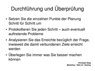    
Christoph DeegChristoph Deeg
Marketing – Web 2.0 ­ GamingMarketing – Web 2.0 ­ Gaming
Durchführung und Überprüfung
● Setzen Sie die einzelnen Punkte der Planung 
Schritt für Schritt um
● Protokollieren Sie jeden Schritt – auch eventuell 
auftretende Probleme
● Analysieren Sie das Erreichte bezüglich der Frage, 
inwieweit die damit verbundenen Ziele erreicht 
werden
● Überlegen Sie immer was Sie besser machen 
können
 