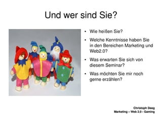    
Christoph DeegChristoph Deeg
Marketing – Web 2.0 ­ GamingMarketing – Web 2.0 ­ Gaming
Und wer sind Sie?
● Wie heißen Sie?
● Welche Kenntnisse haben Sie 
in den Bereichen Marketing und 
Web2.0?
● Was erwarten Sie sich von 
diesem Seminar?
● Was möchten Sie mir noch 
gerne erzählen?
 