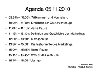    
Christoph DeegChristoph Deeg
Marketing – Web 2.0 ­ GamingMarketing – Web 2.0 ­ Gaming
Agenda 05.11.2010 
● 09:30h – 10:00h: Willkommen und Vorstellung
● 10:00h – 11:00h: Einrichten der Onlinewerkzeuge
● 11:00h – 11:15h: kleine Pause
● 11:15h – 12:30h: Definition und Geschichte des Marketings
● 12:30h – 13:30h: Mittagspause
● 13:30h – 15:00h: Die Instrumente des Marketings
● 15:00h – 15:15h: kleine Pause
● 15:15h – 16:45h: Was ist das Web 2.0?
● 16:45h – 18:00h Übungen 
 