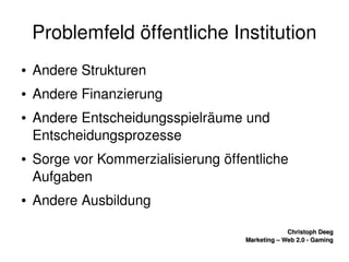    
Christoph DeegChristoph Deeg
Marketing – Web 2.0 ­ GamingMarketing – Web 2.0 ­ Gaming
Problemfeld öffentliche Institution
● Andere Strukturen
● Andere Finanzierung
● Andere Entscheidungsspielräume und 
Entscheidungsprozesse
● Sorge vor Kommerzialisierung öffentliche 
Aufgaben
● Andere Ausbildung
 