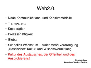    
Christoph DeegChristoph Deeg
Marketing – Web 2.0 ­ GamingMarketing – Web 2.0 ­ Gaming
Web2.0
● Neue Kommunikations­ und Konsummodelle
● Transparenz
● Kooperation
● Prozesshaftigkeit
● Global
● Schnelles Wachstum – zunehmend Verdrängung 
„klassischer“ Kultur­ und Wissensvermittlung
● Kultur des Austausches, der Offenheit und des 
Ausprobierens!
 
