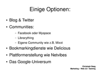    
Christoph DeegChristoph Deeg
Marketing – Web 2.0 ­ GamingMarketing – Web 2.0 ­ Gaming
Einige Optionen:
● Blog & Twitter
● Communities:
– Facebook oder Myspace
– Librarything
– Eigene Community wie z.B. Mixxt
● Bookmarkingdienste wie Delicious
● Plattformerstellung wie Netvibes
● Das Google­Universum
 