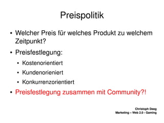    
Christoph DeegChristoph Deeg
Marketing – Web 2.0 ­ GamingMarketing – Web 2.0 ­ Gaming
Preispolitik
● Welcher Preis für welches Produkt zu welchem 
Zeitpunkt?
● Preisfestlegung:
● Kostenorientiert
● Kundenorieniert
● Konkurrenzorientiert
● Preisfestlegung zusammen mit Community?!
 