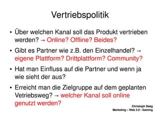   
Christoph DeegChristoph Deeg
Marketing – Web 2.0 ­ GamingMarketing – Web 2.0 ­ Gaming
Vertriebspolitik
● Über welchen Kanal soll das Produkt vertrieben 
werden? → Online? Offline? Beides?
● Gibt es Partner wie z.B. den Einzelhandel? → 
eigene Plattform? Drittplattform? Community?
● Hat man Einfluss auf die Partner und wenn ja 
wie sieht der aus?
● Erreicht man die Zielgruppe auf dem geplanten 
Vetriebsweg? → welcher Kanal soll online 
genutzt werden?
 