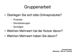    
Christoph DeegChristoph Deeg
Marketing – Web 2.0 ­ GamingMarketing – Web 2.0 ­ Gaming
Gruppenarbeit
● Überlegen Sie sich bitte Onlineprodukte?
– Produkte
– Dienstleistungen
– Sonstiges
● Welchen Mehrwert hat der Nutzer davon?
● Welchen Mehrwert haben Sie davon?
 