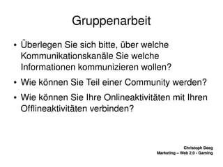    
Christoph DeegChristoph Deeg
Marketing – Web 2.0 ­ GamingMarketing – Web 2.0 ­ Gaming
Gruppenarbeit
● Überlegen Sie sich bitte, über welche 
Kommunikationskanäle Sie welche 
Informationen kommunizieren wollen?
● Wie können Sie Teil einer Community werden?
● Wie können Sie Ihre Onlineaktivitäten mit Ihren 
Offlineaktivitäten verbinden?
 