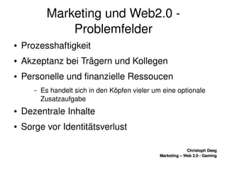    
Christoph DeegChristoph Deeg
Marketing – Web 2.0 ­ GamingMarketing – Web 2.0 ­ Gaming
Marketing und Web2.0 ­ 
Problemfelder
● Prozesshaftigkeit
● Akzeptanz bei Trägern und Kollegen
● Personelle und finanzielle Ressoucen
– Es handelt sich in den Köpfen vieler um eine optionale 
Zusatzaufgabe
● Dezentrale Inhalte
● Sorge vor Identitätsverlust
 
