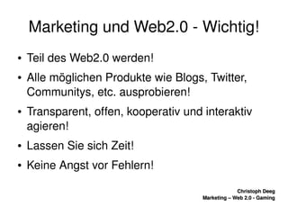    
Christoph DeegChristoph Deeg
Marketing – Web 2.0 ­ GamingMarketing – Web 2.0 ­ Gaming
Marketing und Web2.0 ­ Wichtig!
● Teil des Web2.0 werden!
● Alle möglichen Produkte wie Blogs, Twitter, 
Communitys, etc. ausprobieren!
● Transparent, offen, kooperativ und interaktiv 
agieren!
● Lassen Sie sich Zeit!
● Keine Angst vor Fehlern!
 