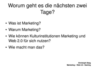    
Christoph DeegChristoph Deeg
Marketing – Web 2.0 ­ GamingMarketing – Web 2.0 ­ Gaming
Worum geht es die nächsten zwei 
Tage?
● Was ist Marketing?
● Warum Marketing?
● Wie können Kulturinstitutionen Marketing und 
Web 2.0 für sich nutzen?
● Wie macht man das?
 