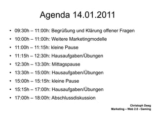 Agenda 14.01.2011  09:30h – 11:00h: Begrüßung und Klärung offener Fragen 10:00h – 11:00h: Weitere Marketingmodelle 11:00h – 11:15h: kleine Pause 11:15h – 12:30h: Hausaufgaben/Übungen 12:30h – 13:30h: Mittagspause 13:30h – 15:00h: Hausaufgaben/Übungen 15:00h – 15:15h: kleine Pause 15:15h – 17:00h: Hausaufgaben/Übungen 17:00h – 18:00h: Abschlussdiskussion 