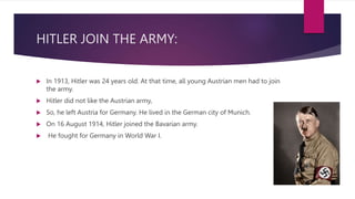 HITLER JOIN THE ARMY:
 In 1913, Hitler was 24 years old. At that time, all young Austrian men had to join
the army.
 Hitler did not like the Austrian army,
 So, he left Austria for Germany. He lived in the German city of Munich.
 On 16 August 1914, Hitler joined the Bavarian army.
 He fought for Germany in World War I.
 
