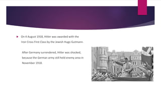  On 4 August 1918, Hitler was awarded with the
Iron Cross First Class by the Jewish Hugo Gutmann.
After Germany surrendered, Hitler was shocked,
because the German army still held enemy area in
November 1918.
 