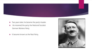  Two years later, he became the party’s leader.
 He renamed the party the National Socialist
German Workers Party.
 It became known as the Nazi Party.
 