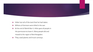  Hitler lost all of the land that he had taken.
 Millions of Germans were killed in the war.
 At the end of World War II, Hitler gave all people in
the permission to leave it. Many people did and
moved to the region of Berchtesgaden.
 They used planes and truck convoys.
 