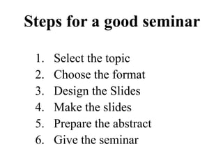 1. Select the topic
2. Choose the format
3. Design the Slides
4. Make the slides
5. Prepare the abstract
6. Give the seminar
Steps for a good seminar
 
