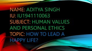 NAME: ADITYA SINGH
IU: IU1941110063
SUBJECT: HUMAN VALUES
AND PERSONAL ETHICS
TOPIC: HOW TO LEAD A
HAPPY LIFE?
 