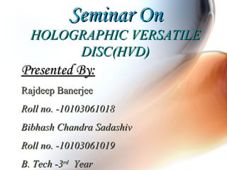 Seminar OnSeminar On
HOLOGRAPHIC VERSATILEHOLOGRAPHIC VERSATILE
DISC(HVD)DISC(HVD)
Presented By:Presented By:
Rajdeep BanerjeeRajdeep Banerjee
Roll no. -10103061018Roll no. -10103061018
Bibhash Chandra SadashivBibhash Chandra Sadashiv
Roll no. -10103061019Roll no. -10103061019
B. Tech -3B. Tech -3rdrd
YearYear
 