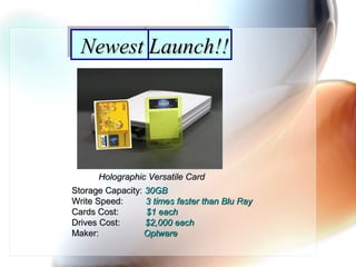 Newest Launch!!Newest Launch!!
Holographic Versatile CardHolographic Versatile Card
Storage Capacity:Storage Capacity: 30GB30GB
Write Speed:Write Speed: 3 times faster than Blu Ray3 times faster than Blu Ray
Cards Cost:Cards Cost: $1 each$1 each
Drives Cost:Drives Cost: $2,000 each$2,000 each
Maker:Maker: OptwareOptware
 