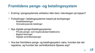 Framtidens penge- og betalingssystem
10
 Endring i pengesystemets arkitektur eller bare i teknologien på toppen?
 Forbedringer i betalingssystemer basert på kontopenger
– Realtidsbetalinger
– Grensekryssende betalinger
 Nye digitale penger/betalingssystemer
– Private penger, som kryptovalutaer/stablecoins
– Bigtech-løsninger
– Digitale sentralbankpenger
 Hva bør fremtidens penge- og betalingssystem være, hvordan bør det
reguleres, og hvordan bør sentralbankene tilpasse seg?
 