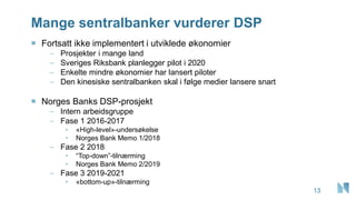 Mange sentralbanker vurderer DSP
13
 Fortsatt ikke implementert i utviklede økonomier
– Prosjekter i mange land
– Sveriges Riksbank planlegger pilot i 2020
– Enkelte mindre økonomier har lansert piloter
– Den kinesiske sentralbanken skal i følge medier lansere snart
 Norges Banks DSP-prosjekt
– Intern arbeidsgruppe
– Fase 1 2016-2017
• «High-level»-undersøkelse
• Norges Bank Memo 1/2018
– Fase 2 2018
• “Top-down”-tilnærming
• Norges Bank Memo 2/2019
– Fase 3 2019-2021
• «bottom-up»-tilnærming
 