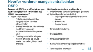 Hvorfor vurderer mange sentralbanker
DSP?
Trenger vi DSP for et effektivt penge-
og betalingssystem i framtiden og
tillit til pengevesenet?
▪ Ingen «ny» debatt
– Enkelte sentralbanker har
tidligere tilbudt konto til
allmennheten
– Ble også debattert i forbindelse
med fremveksten av
«cryptocash/netcash» på 90-
tallet
– Endring av arbeidsdelingen
mellom offentlig og privat
sektor har så langt ikke vært
ønskelig
Motivasjonen varierer mellom land
▪ Opprettholde kontantegenskaper gjennom
et digitalt komplement/substitutt
– Tilgang til offentlige kredittrisikofrie
penger
– Beredskap
– Konkurranse
▪ Finansiell inkludering
▪ Pengepolitikk
▪ Innovasjonsplattform
▪ Konkurranse fra nye pengealternativer
▪ Teknologiske endringer 14
 