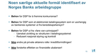 Noen særlige aktuelle formål identifisert av
Norges Banks arbeidsgruppe
15
 Behov for DSP for å fremme konkurranse?
 Behov for DSP som et elektronisk betalingssystem som er uavhengig
av bankenes systemer ut fra beredskapshensyn?
 Behov for DSP ut fra «føre var»-prinsippet?
– Uønsket utvikling av strukturen i betalingssystemet
– Redusert nasjonal styring og kontroll
 Ikke endre på private aktørers rolle i kredittformidlingen!
 Ikke forsterke effekten av finansielle ubalanser!
 