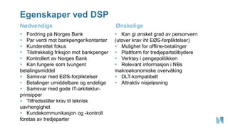 Egenskaper ved DSP
▪ Fordring på Norges Bank
▪ Par verdi mot bankpenger/kontanter
▪ Kunderettet fokus
▪ Tilstrekkelig friksjon mot bankpenger
▪ Kontrollert av Norges Bank
▪ Kan fungere som tvungent
betalingsmiddel
▪ Samsvar med EØS-forpliktelser
▪ Betalinger umiddelbare og endelige
▪ Samsvar med gode IT-arkitektur-
prinsipper
▪ Tilfredsstiller krav til teknisk
uavhengighet
▪ Kundekommunikasjon og -kontroll
foretas av tredjeparter
▪ Kan gi ønsket grad av personvern
(utover krav iht EØS-forpliktelser)
▪ Mulighet for offline-betalinger
▪ Plattform for tredjepartstilbydere
▪ Verktøy i pengepolitikken
▪ Relevant informasjon i NBs
makroøkonomiske overvåking
▪ DLT-kompatibelt
▪ Attraktiv nisjeløsning
Nødvendige Ønskelige
 
