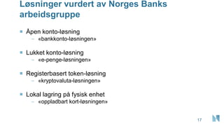 Løsninger vurdert av Norges Banks
arbeidsgruppe
17
 Åpen konto-løsning
– «bankkonto-løsningen»
 Lukket konto-løsning
– «e-penge-løsningen»
 Registerbasert token-løsning
– «kryptovaluta-løsningen»
 Lokal lagring på fysisk enhet
– «oppladbart kort-løsningen»
 